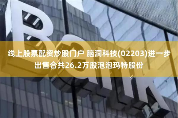 线上股票配资炒股门户 脑洞科技(02203)进一步出售合共26.2万股泡泡玛特股份