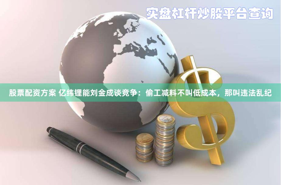 股票配资方案 亿纬锂能刘金成谈竞争：偷工减料不叫低成本，那叫违法乱纪