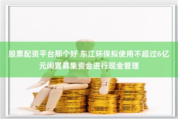 股票配资平台那个好 东江环保拟使用不超过6亿元闲置募集资金进行现金管理