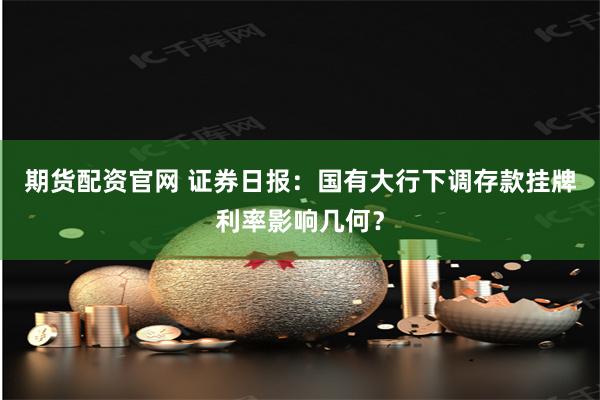 期货配资官网 证券日报：国有大行下调存款挂牌利率影响几何？