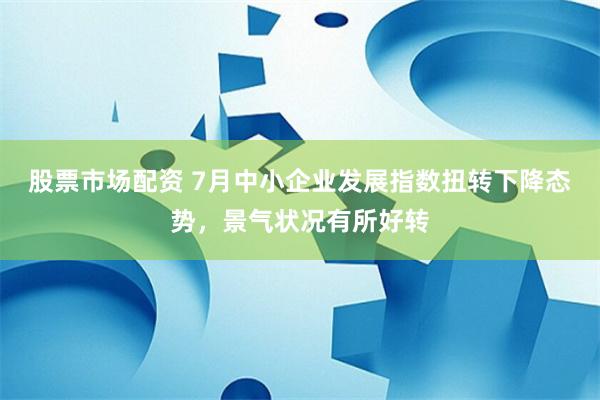 股票市场配资 7月中小企业发展指数扭转下降态势，景气状况有所好转