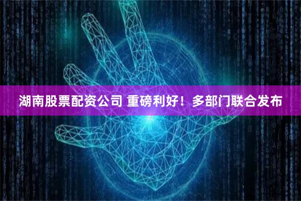 湖南股票配资公司 重磅利好！多部门联合发布