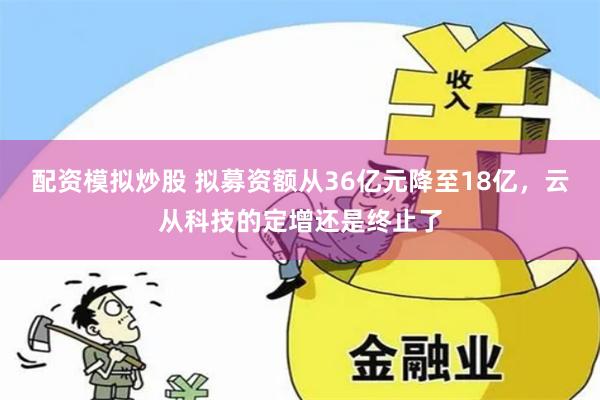 配资模拟炒股 拟募资额从36亿元降至18亿，云从科技的定增还是终止了