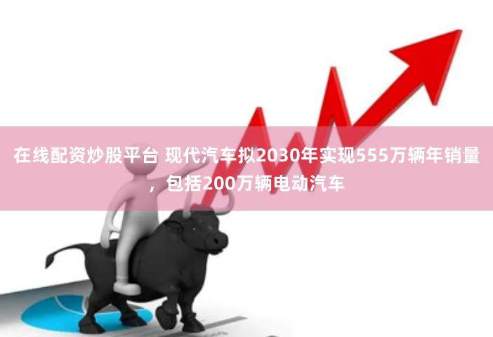 在线配资炒股平台 现代汽车拟2030年实现555万辆年销量，包括200万辆电动汽车