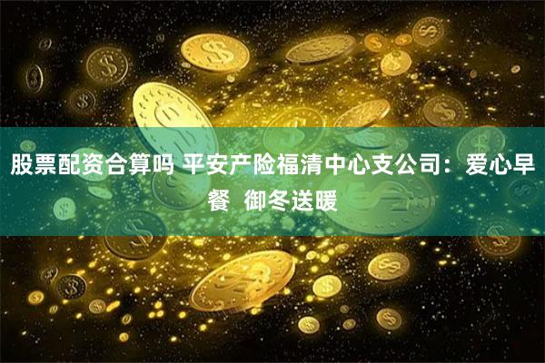 股票配资合算吗 平安产险福清中心支公司：爱心早餐  御冬送暖