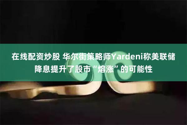 在线配资炒股 华尔街策略师Yardeni称美联储降息提升了股市“熔涨”的可能性