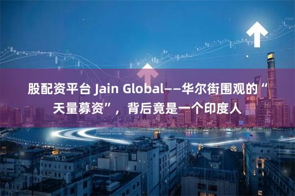 股配资平台 Jain Global——华尔街围观的“天量募资”，背后竟是一个印度人