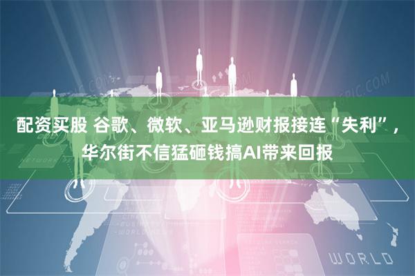 配资买股 谷歌、微软、亚马逊财报接连“失利”，华尔街不信猛砸钱搞AI带来回报