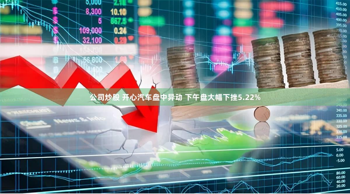 公司炒股 开心汽车盘中异动 下午盘大幅下挫5.22%