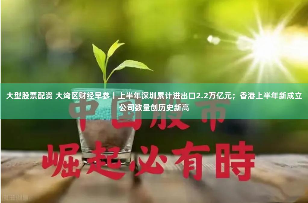 大型股票配资 大湾区财经早参丨上半年深圳累计进出口2.2万亿元；香港上半年新成立公司数量创历史新高