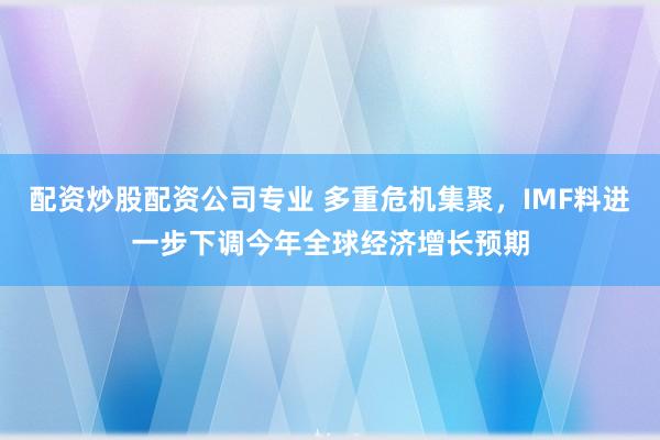 配资炒股配资公司专业 多重危机集聚，IMF料进一步下调今年全球经济增长预期