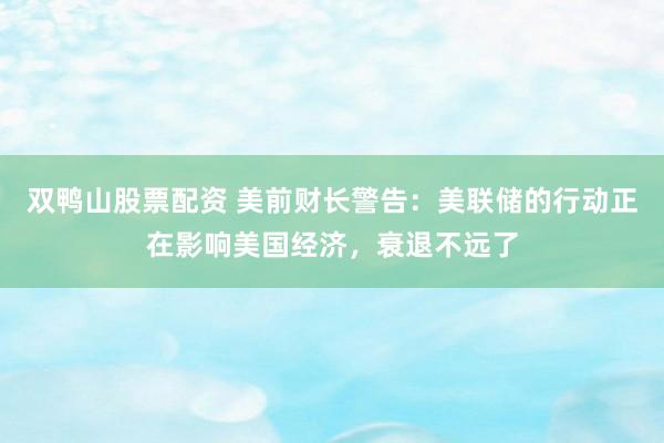 双鸭山股票配资 美前财长警告：美联储的行动正在影响美国经济，衰退不远了