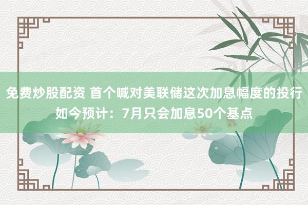 免费炒股配资 首个喊对美联储这次加息幅度的投行如今预计：7月只会加息50个基点