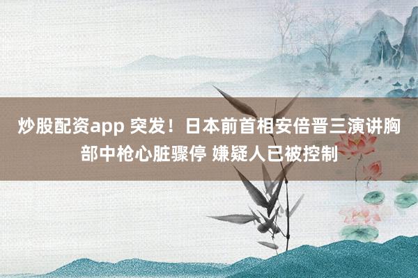 炒股配资app 突发！日本前首相安倍晋三演讲胸部中枪心脏骤停 嫌疑人已被控制