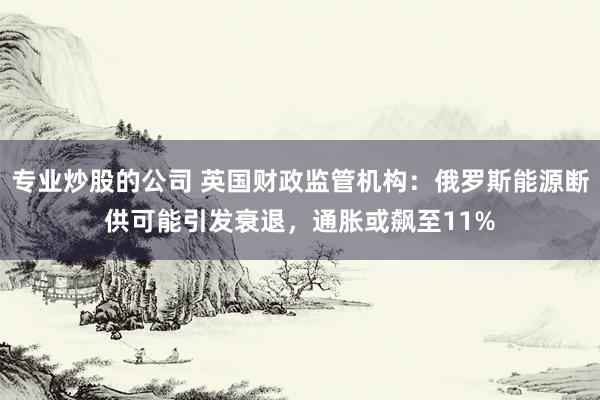 专业炒股的公司 英国财政监管机构：俄罗斯能源断供可能引发衰退，通胀或飙至11%