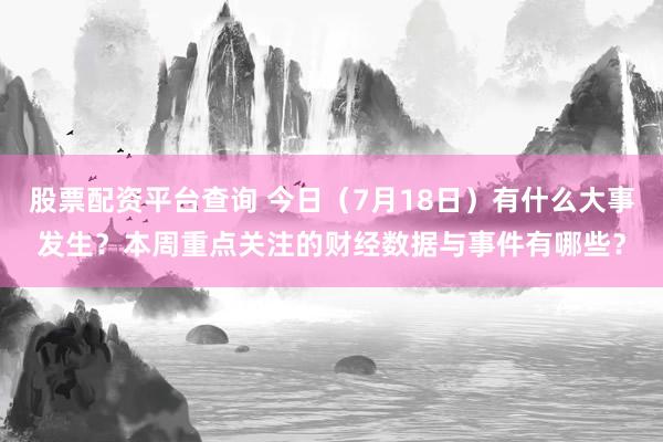 股票配资平台查询 今日（7月18日）有什么大事发生？本周重点关注的财经数据与事件有哪些？