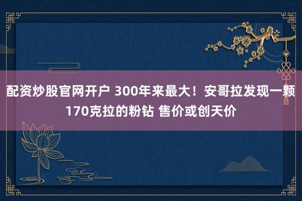 配资炒股官网开户 300年来最大！安哥拉发现一颗170克拉的粉钻 售价或创天价