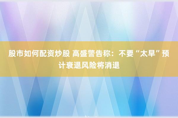 股市如何配资炒股 高盛警告称：不要“太早”预计衰退风险将消退