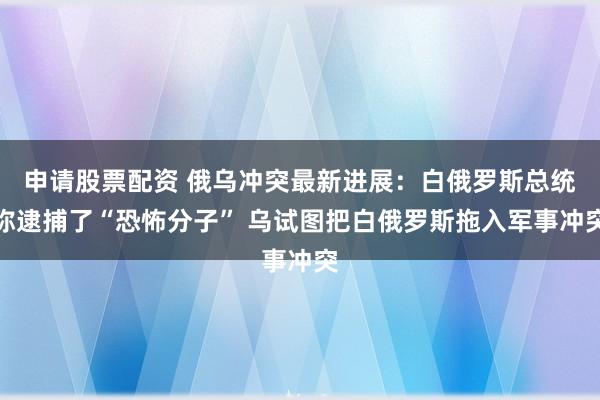 申请股票配资 俄乌冲突最新进展：白俄罗斯总统称逮捕了“恐怖分子” 乌试图把白俄罗斯拖入军事冲突