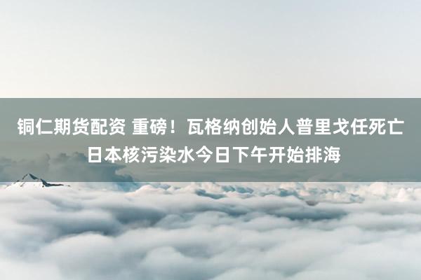 铜仁期货配资 重磅！瓦格纳创始人普里戈任死亡 日本核污染水今日下午开始排海