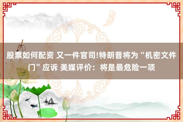 股票如何配资 又一件官司!特朗普将为“机密文件门”应诉 美媒评价：将是最危险一项