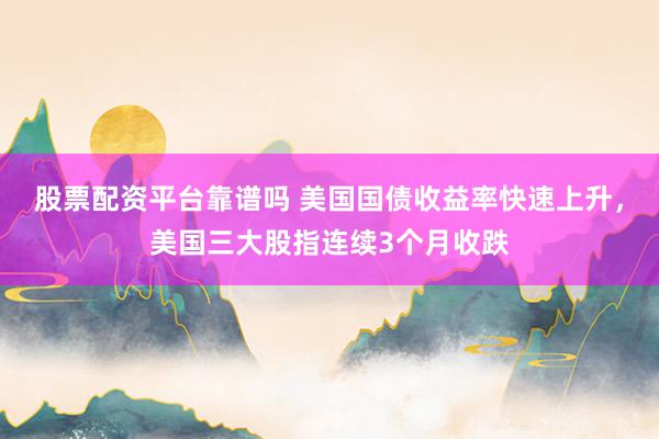 股票配资平台靠谱吗 美国国债收益率快速上升，美国三大股指连续3个月收跌