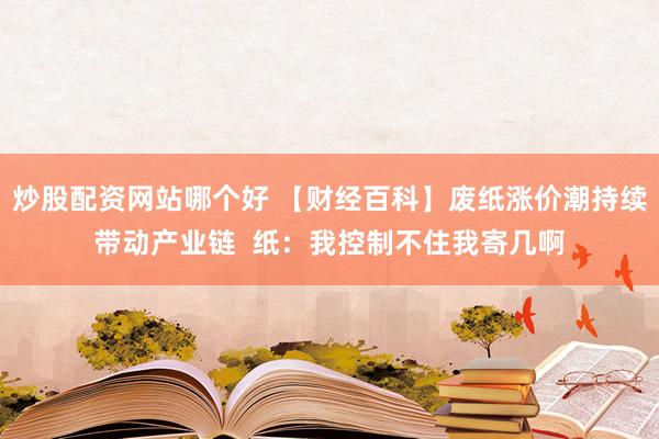 炒股配资网站哪个好 【财经百科】废纸涨价潮持续带动产业链  纸：我控制不住我寄几啊