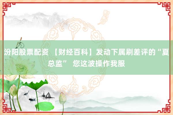 汾阳股票配资 【财经百科】发动下属刷差评的“夏总监”  您这波操作我服