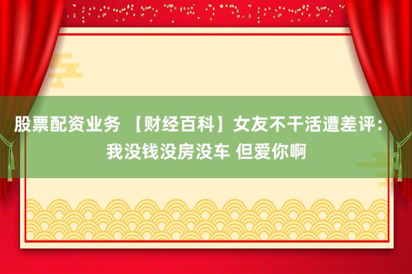股票配资业务 【财经百科】女友不干活遭差评： 我没钱没房没车 但爱你啊
