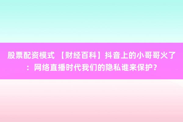 股票配资模式 【财经百科】抖音上的小哥哥火了：网络直播时代我们的隐私谁来保护？