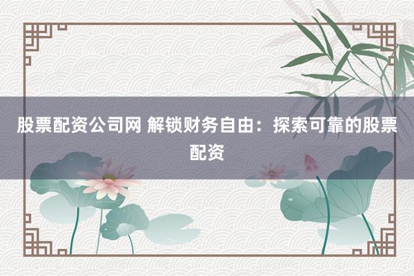 股票配资公司网 解锁财务自由：探索可靠的股票配资