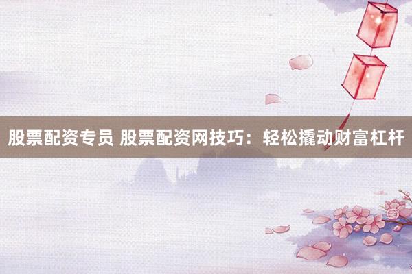 股票配资专员 股票配资网技巧：轻松撬动财富杠杆
