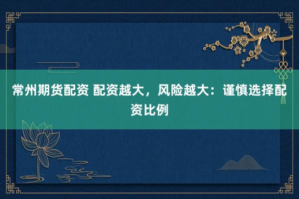 常州期货配资 配资越大，风险越大：谨慎选择配资比例