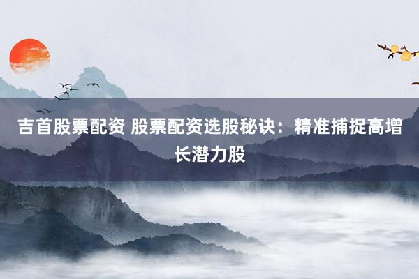 吉首股票配资 股票配资选股秘诀：精准捕捉高增长潜力股