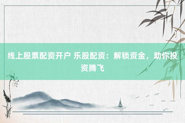 线上股票配资开户 乐股配资：解锁资金，助你投资腾飞