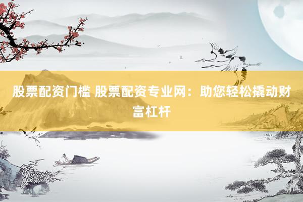 股票配资门槛 股票配资专业网：助您轻松撬动财富杠杆