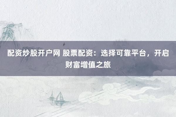 配资炒股开户网 股票配资：选择可靠平台，开启财富增值之旅