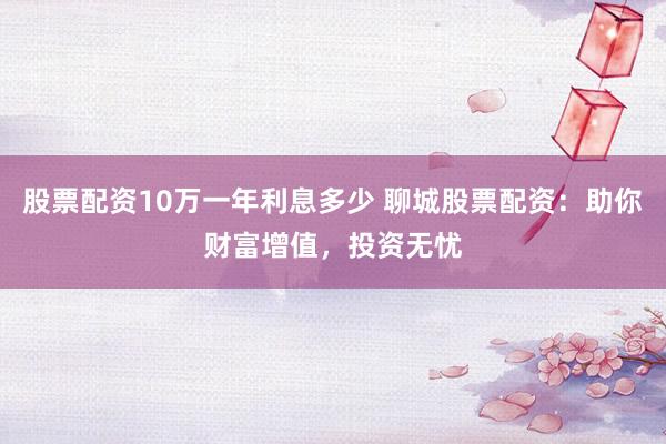股票配资10万一年利息多少 聊城股票配资：助你财富增值，投资无忧