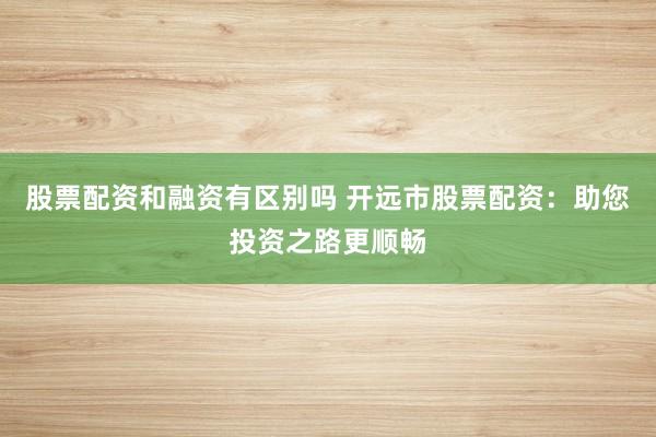 股票配资和融资有区别吗 开远市股票配资：助您投资之路更顺畅