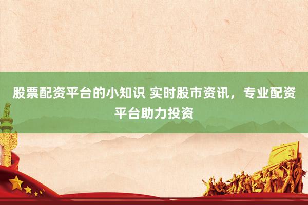股票配资平台的小知识 实时股市资讯，专业配资平台助力投资