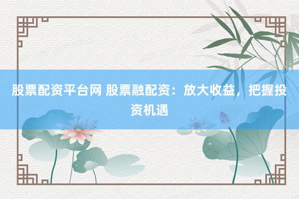 股票配资平台网 股票融配资：放大收益，把握投资机遇