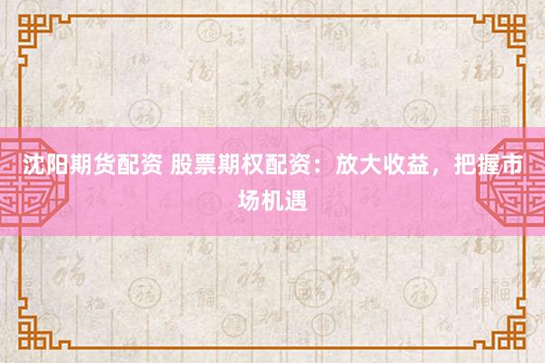 沈阳期货配资 股票期权配资：放大收益，把握市场机遇