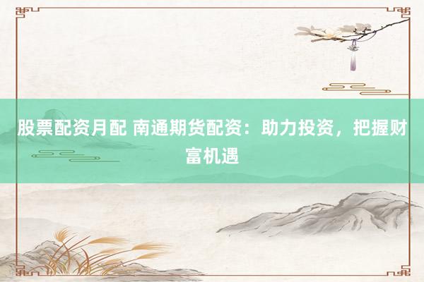 股票配资月配 南通期货配资：助力投资，把握财富机遇