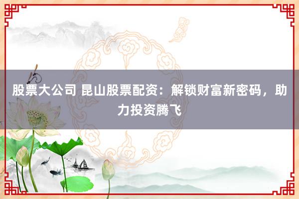 股票大公司 昆山股票配资：解锁财富新密码，助力投资腾飞