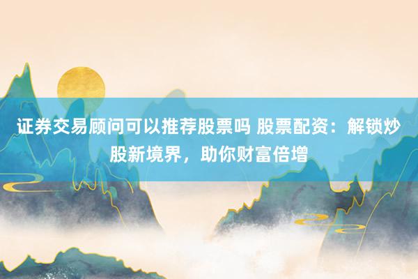 证券交易顾问可以推荐股票吗 股票配资：解锁炒股新境界，助你财富倍增