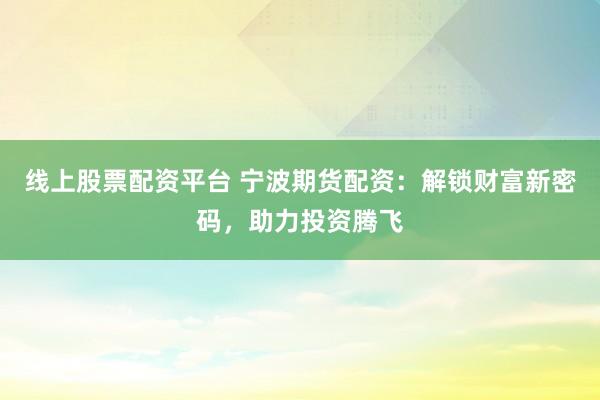 线上股票配资平台 宁波期货配资：解锁财富新密码，助力投资腾飞
