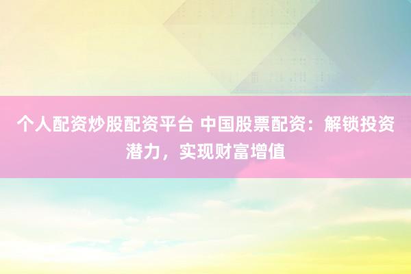个人配资炒股配资平台 中国股票配资：解锁投资潜力，实现财富增值