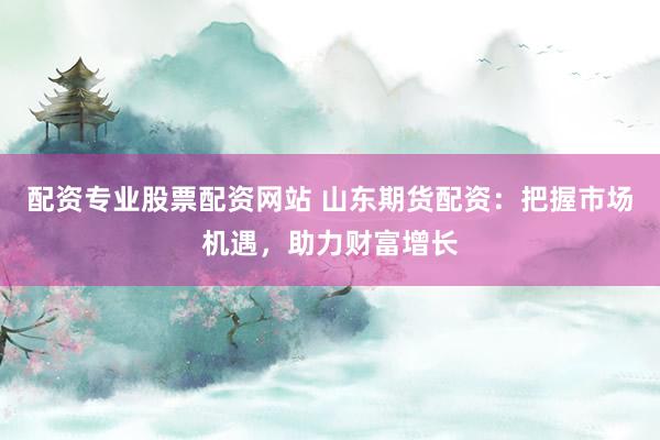 配资专业股票配资网站 山东期货配资：把握市场机遇，助力财富增长