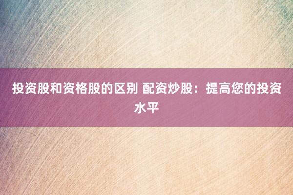 投资股和资格股的区别 配资炒股：提高您的投资水平