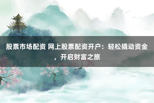 股票市场配资 网上股票配资开户：轻松撬动资金，开启财富之旅